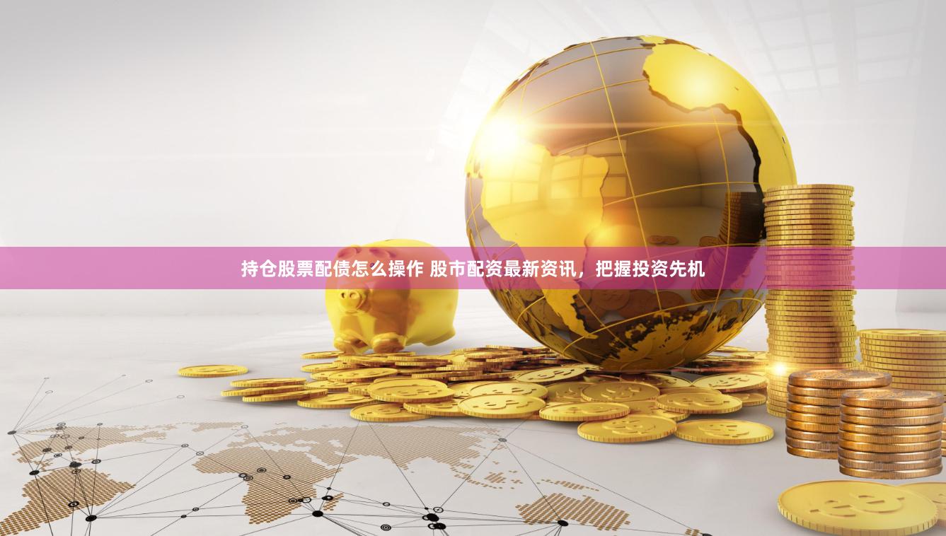 持仓股票配债怎么操作 股市配资最新资讯,把握投资先机