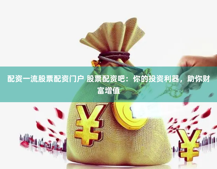 配资一流股票配资门户 股票配资吧：你的投资利器，助你财富增值