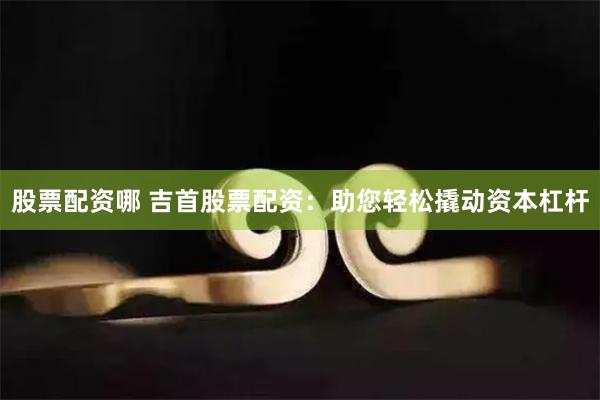 股票配资哪 吉首股票配资：助您轻松撬动资本杠杆