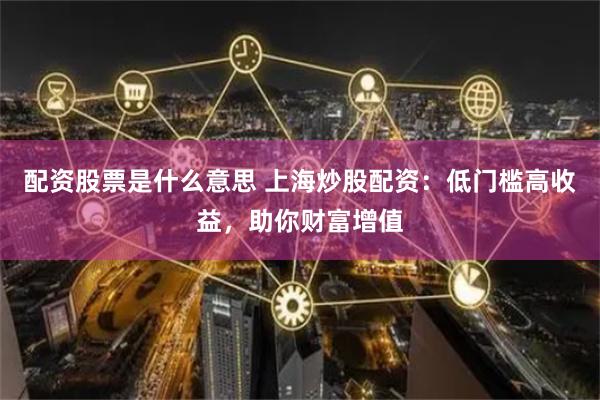 配资股票是什么意思 上海炒股配资：低门槛高收益，助你财富增值