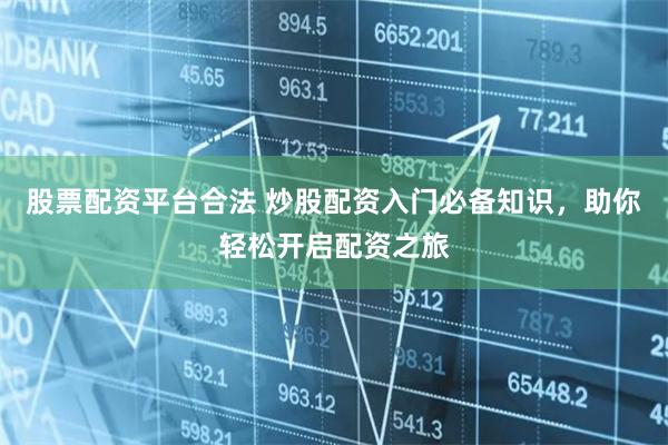 股票配资平台合法 炒股配资入门必备知识，助你轻松开启配资之旅