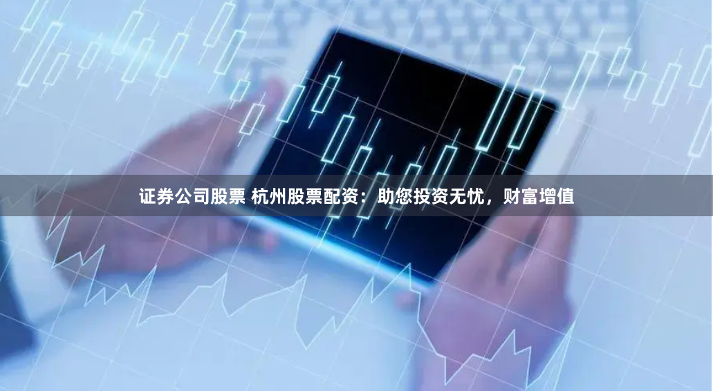 证券公司股票 杭州股票配资：助您投资无忧，财富增值