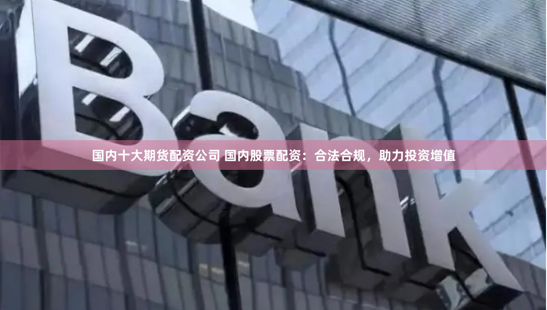 国内十大期货配资公司 国内股票配资：合法合规，助力投资增值