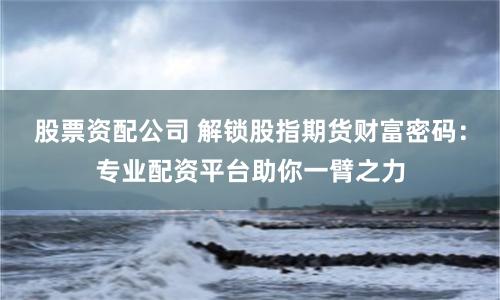股票资配公司 解锁股指期货财富密码：专业配资平台助你一臂之力