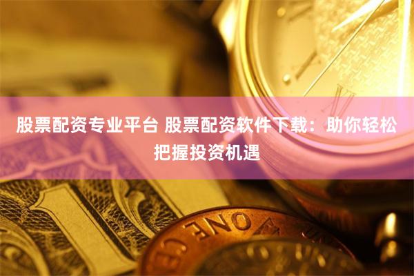 股票配资专业平台 股票配资软件下载：助你轻松把握投资机遇