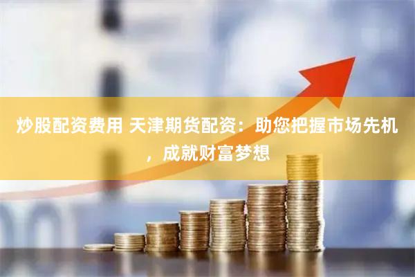 炒股配资费用 天津期货配资:助您把握市场先机,成就财富梦想