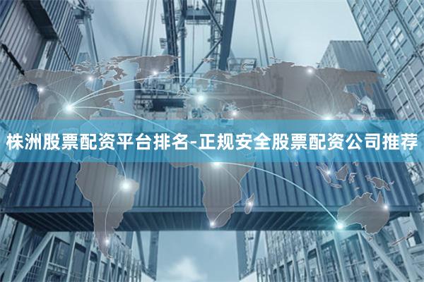 株洲股票配资平台排名-正规安全股票配资公司推荐