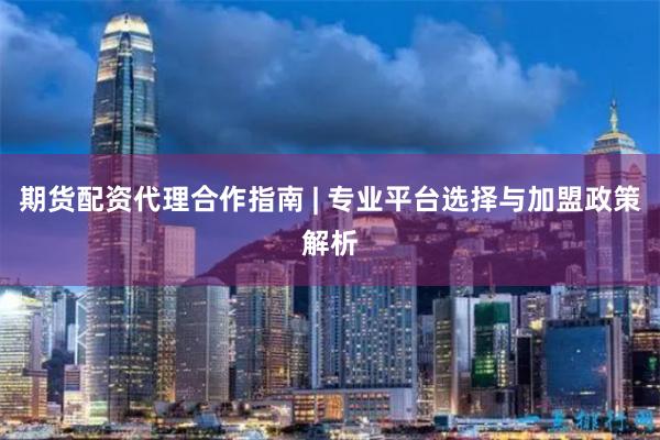 期货配资代理合作指南 | 专业平台选择与加盟政策解析