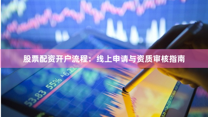 股票配资开户流程：线上申请与资质审核指南